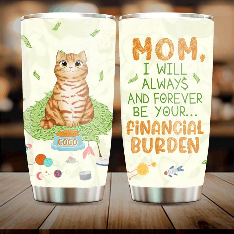 Personalized Dog/Cat Tumbler - Up to 5 Pets - Gift Idea For Dog/Cat Lover/Mother's Day/Father's Day Gift - I Will Always And Forever Be Your Financial Burden