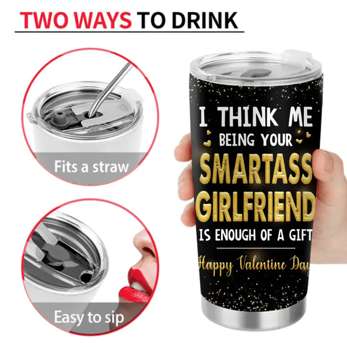 Personalized Couple Tumbler - Valentine's Day Gift Idea For Husband/Wife/Boyfriend/Girlfriend - I Think Me Being Your Smartass Girlfriend Is Enough Of A Gift